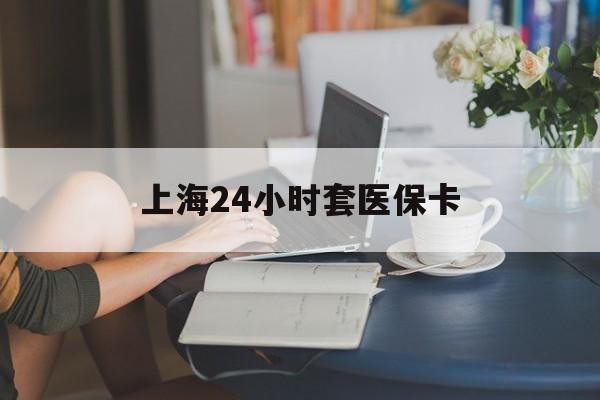 巴彦淖尔上海24小时套医保卡(上海套医保卡一般几个点)