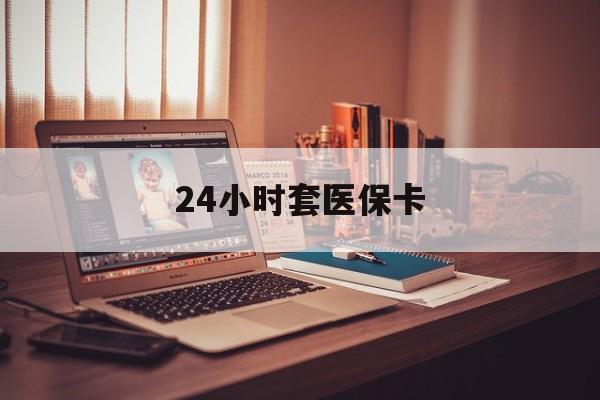 巴彦淖尔24小时套医保卡(24小时套医保卡微信的优势)