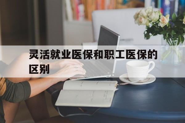 巴彦淖尔灵活就业医保和职工医保的区别(天津灵活就业医保和职工医保的区别)